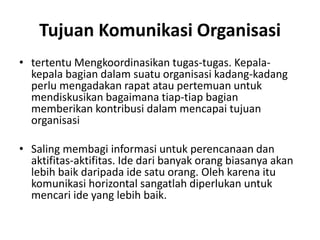 Tujuan Komunikasi Organisasi
• tertentu Mengkoordinasikan tugas-tugas. Kepala-
kepala bagian dalam suatu organisasi kadang-kadang
perlu mengadakan rapat atau pertemuan untuk
mendiskusikan bagaimana tiap-tiap bagian
memberikan kontribusi dalam mencapai tujuan
organisasi
• Saling membagi informasi untuk perencanaan dan
aktifitas-aktifitas. Ide dari banyak orang biasanya akan
lebih baik daripada ide satu orang. Oleh karena itu
komunikasi horizontal sangatlah diperlukan untuk
mencari ide yang lebih baik.
 