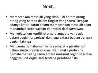 Next..
• Memecahkan masalah yang timbul di antara orang-
orang yang berada dalam tingkat yang sama. Dengan
adanya keterlibatan dalam memecahkan masalah akan
menambah kepercayaan danmoral dari karyawan.
• Menyelesaikan konflik di antara anggota yang ada
dalam bagian organisasi dan juga antara bagian dengan
bagian lainnya
• Menjamin pemahaman yang sama. Bila perubahan
dalam suatu organisasi diusulkan, maka perlu ada
pemahaman yang sama antara unit-unit organisasi atau
anggota unit organisasi tentang perubahan itu.
 