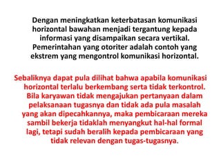 Dengan meningkatkan keterbatasan komunikasi
horizontal bawahan menjadi tergantung kepada
informasi yang disampaikan secara vertikal.
Pemerintahan yang otoriter adalah contoh yang
ekstrem yang mengontrol komunikasi horizontal.
Sebaliknya dapat pula dilihat bahwa apabila komunikasi
horizontal terlalu berkembang serta tidak terkontrol.
Bila karyawan tidak mengajukan pertanyaan dalam
pelaksanaan tugasnya dan tidak ada pula masalah
yang akan dipecahkannya, maka pembicaraan mereka
sambil bekerja tidaklah menyangkut hal-hal formal
lagi, tetapi sudah beralih kepada pembicaraan yang
tidak relevan dengan tugas-tugasnya.
 