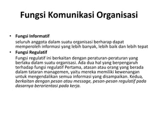 Fungsi Komunikasi Organisasi
• Fungsi Informatif
seluruh anggota dalam suatu organisasi berharap dapat
memperoleh informasi yang lebih banyak, lebih baik dan lebih tepat
• Fungsi Regulatif
Fungsi regulatif ini berkaitan dengan peraturan-peraturan yang
berlaku dalam suatu organisasi. Ada dua hal yang berpengaruh
terhadap fungsi regulatif Pertama, atasan atau orang yang berada
dalam tataran managemen, yaitu mereka memiliki kewenangan
untuk mengendalikan semua informasi yang disampaikan. Kedua,
berkaitan dengan pesan atau message, pesan-pesan regulatif pada
dasarnya berorientasi pada kerja.
 