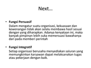 Next…
• Fungsi Persuasif
Dalam mengatur suatu organisasi, kekuasaan dan
kewenangan tidak akan selalu membawa hasil sesuai
dengan yang diharapkan. Adanya kenyataan ini, maka
banyak pimpinan lebih suka memersuasi bawahanya
dari pada memberi perintah
• Fungsi Integratif
Setiap organisasi berusaha menyediakan saluran yang
memungkinkan karyawan dapat melaksanakan tugas
atau pekerjaan dengan baik.
 