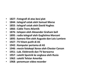 • 1827 : Fotografi di atas besi plat
• 1844 : telegraf cetak oleh Samuel Morse
• 1855 : telegraf cetak oleh David Hughes
• 1866 : Cable Trans Atlantik
• 1876 : telepon oleh Alexander Graham bell
• 1895 : radio telegraf oleh Guglielmo Marconi
• 1895 : kamera film oleh Auguste dan Lois Lumiere
• 1927 : TV hitam putih di AS
• 1942 : Komputer pertama di AS
• 1946 : mesin fotokopi Xerox oleh Chester Carson
• 1951 : Lab. Elektronik dan TV berwarna
• 1957 : satelit Sputnik ke angkasa oleh Rusia
• 1962 : satelit Telstar Amerika
• 1968 : penemuan video recorder
 
