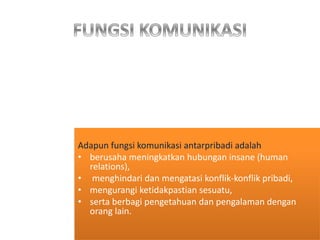 Adapun fungsi komunikasi antarpribadi adalah
• berusaha meningkatkan hubungan insane (human
relations),
• menghindari dan mengatasi konflik-konflik pribadi,
• mengurangi ketidakpastian sesuatu,
• serta berbagi pengetahuan dan pengalaman dengan
orang lain.
 