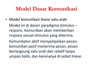 Model Dasar Komunikasi
• Model komunikasi linear satu arah
Model ini di dasari paradigma stimulus –
respons. Komunikan akan memberikan
respons sesuai stimulus yang diterima.
Komunikator aktif menyampaikan pesan,
komunikan pasif menerima pesan, pesan
berlangsung satu arah dan relatif tanpa
umpan balik, dan karenanya di sebut linear.
 