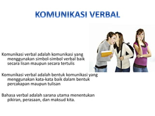 Komunikasi verbal adalah komunikasi yang
menggunakan simbol-simbol verbal baik
secara lisan maupun secara tertulis
Komunikasi verbal adalah bentuk komunikasi yang
menggunakan kata-kata baik dalam bentuk
percakapan maupun tulisan
Bahasa verbal adalah sarana utama menentukan
pikiran, perasaan, dan maksud kita.
 