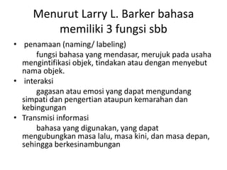 Menurut Larry L. Barker bahasa
memiliki 3 fungsi sbb
• penamaan (naming/ labeling)
fungsi bahasa yang mendasar, merujuk pada usaha
mengintifikasi objek, tindakan atau dengan menyebut
nama objek.
• interaksi
gagasan atau emosi yang dapat mengundang
simpati dan pengertian ataupun kemarahan dan
kebingungan
• Transmisi informasi
bahasa yang digunakan, yang dapat
mengubungkan masa lalu, masa kini, dan masa depan,
sehingga berkesinambungan
 