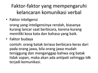 Faktor-faktor yang mempengaruhi
kelancaran komunikasi verbal
• Faktor inteligensi
orang yang inteligensinya rendah, biasanya
kurang lancar saat berbicara, karena kurang
memiliki kosa kata dan bahasa yang baik.
• Faktor budaya
contoh: orang batak teriasa berbicara keras dari
pada orang jawa, bila orang jawa mudah
tersiggung dan menganggap bahwa org batak
tidak sopan, maka akan ada antipati sehingga tdk
terjadi komunikasi.
 