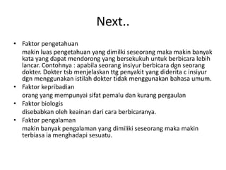 Next..
• Faktor pengetahuan
makin luas pengetahuan yang dimilki seseorang maka makin banyak
kata yang dapat mendorong yang bersekukuh untuk berbicara lebih
lancar. Contohnya : apabila seorang insiyur berbicara dgn seorang
dokter. Dokter tsb menjelaskan ttg penyakit yang diderita c insiyur
dgn menggunakan istilah dokter tidak menggunakan bahasa umum.
• Faktor kepribadian
orang yang mempunyai sifat pemalu dan kurang pergaulan
• Faktor biologis
disebabkan oleh keainan dari cara berbicaranya.
• Faktor pengalaman
makin banyak pengalaman yang dimiliki seseorang maka makin
terbiasa ia menghadapi sesuatu.
 