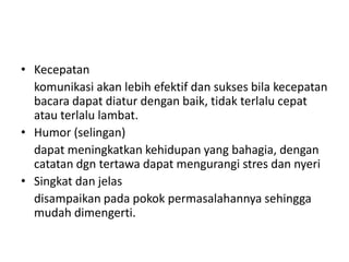 • Kecepatan
komunikasi akan lebih efektif dan sukses bila kecepatan
bacara dapat diatur dengan baik, tidak terlalu cepat
atau terlalu lambat.
• Humor (selingan)
dapat meningkatkan kehidupan yang bahagia, dengan
catatan dgn tertawa dapat mengurangi stres dan nyeri
• Singkat dan jelas
disampaikan pada pokok permasalahannya sehingga
mudah dimengerti.
 