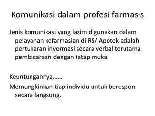 Komunikasi dalam profesi farmasis
Jenis komunikasi yang lazim digunakan dalam
pelayanan kefarmasian di RS/ Apotek adalah
pertukaran invormasi secara verbal terutama
pembicaraan dengan tatap muka.
Keuntungannya……
Memungkinkan tiap individu untuk berespon
secara langsung.
 
