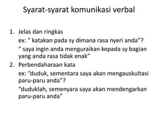 Syarat-syarat komunikasi verbal
1. Jelas dan ringkas
ex: “ katakan pada sy dimana rasa nyeri anda”?
“ saya ingin anda menguraikan kepada sy bagian
yang anda rasa tidak enak”
2. Perbendaharaan kata
ex: “duduk, sementara saya akan mengauskultasi
paru-paru anda”?
“duduklah, semenyara saya akan mendengarkan
paru-paru anda”
 