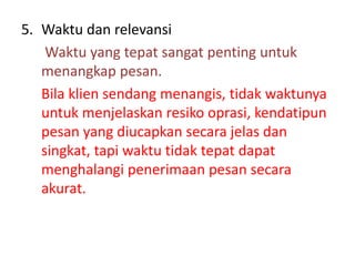 5. Waktu dan relevansi
Waktu yang tepat sangat penting untuk
menangkap pesan.
Bila klien sendang menangis, tidak waktunya
untuk menjelaskan resiko oprasi, kendatipun
pesan yang diucapkan secara jelas dan
singkat, tapi waktu tidak tepat dapat
menghalangi penerimaan pesan secara
akurat.
 