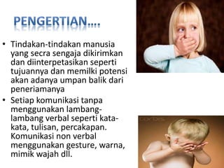 • Tindakan-tindakan manusia
yang secra sengaja dikirimkan
dan diinterpetasikan seperti
tujuannya dan memilki potensi
akan adanya umpan balik dari
peneriamanya
• Setiap komunikasi tanpa
menggunakan lambang-
lambang verbal seperti kata-
kata, tulisan, percakapan.
Komunikasi non verbal
menggunakan gesture, warna,
mimik wajah dll.
 