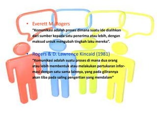 • Everett M. Rogers
“Komunikasi adalah proses dimana suatu ide dialihkan
dari sumber kepada satu penerima atau lebih, dengan
maksud untuk mengubah tingkah laku mereka”.
• Rogers & D. Lawrence Kincaid (1981)
“Komunikasi adalah suatu proses di mana dua orang
atau lebih membentuk atau melakukan pertukaran infor-
masi dengan satu sama lainnya, yang pada gilirannya
akan tiba pada saling pengertian yang mendalam”
 