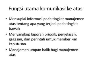 Fungsi utama komunikasi ke atas
• Mensuplai informasi pada tingkat manajemen
atas tentang apa yang terjadi pada tingkat
bawah
• Menyangkup laporan priodik, penjelasan,
gagasan, dan perintah untuk memberikan
keputusan.
• Manajemen umpan balik bagi manajemen
atas
 