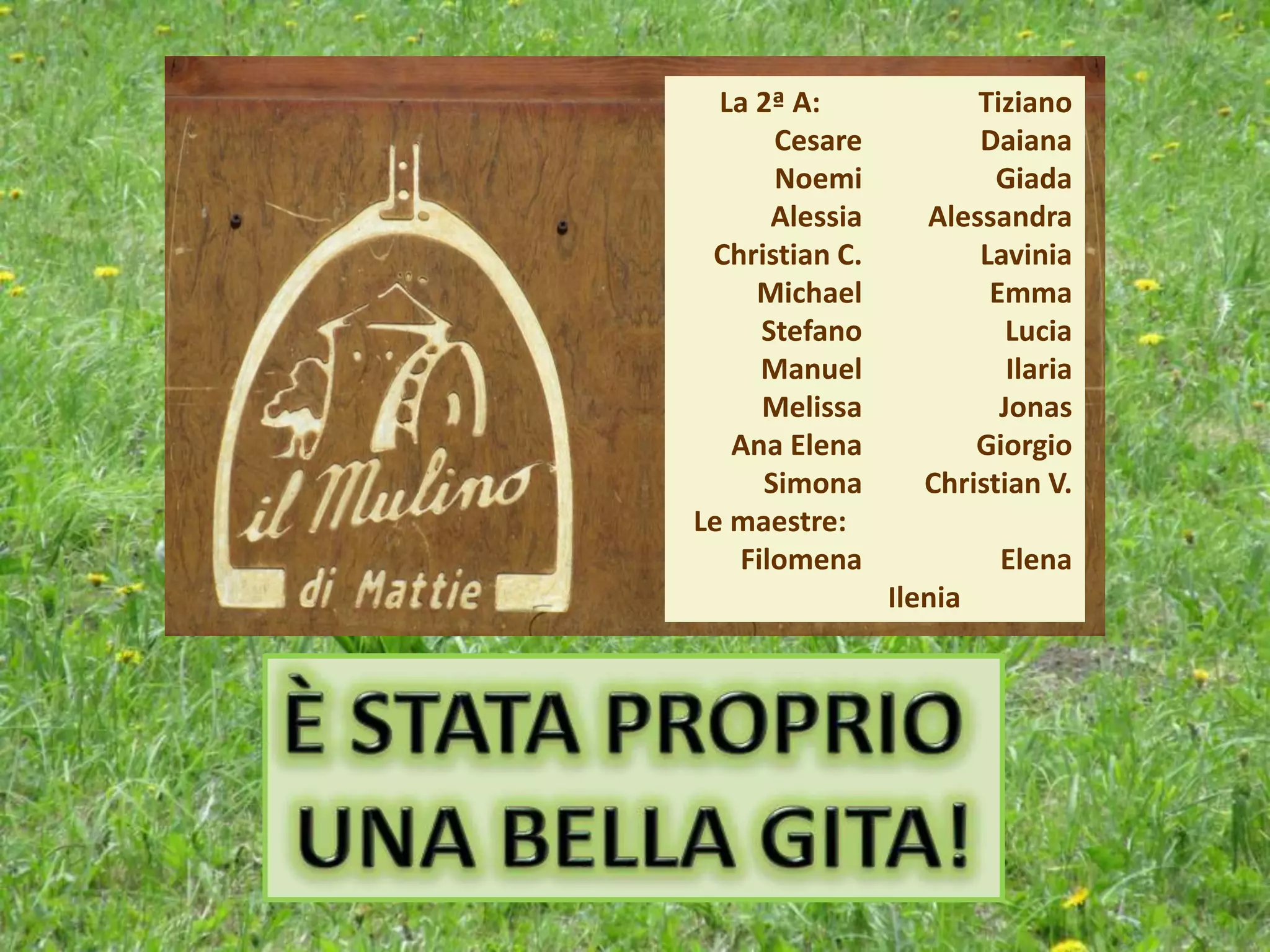 La 2ª A:
Cesare
Noemi
Alessia
Christian C.
Michael
Stefano
Manuel
Melissa
Ana Elena
Simona
Le maestre:
Filomena
Tiziano
Daiana
Giada
Alessandra
Lavinia
Emma
Lucia
Ilaria
Jonas
Giorgio
Christian V.
Elena
Ilenia
 