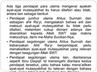 Ada tiga pendapat para ulama mengenai apakah
ayat-ayat mutasyabihat itu harus ditafsiri atau tidak,
antara lain sebagai berikut:
 Pendapat jumhur ulama Ahlus Sunnah dan
sebagian ahli Ra’yi, mengatakan bahwa arti dan
maksud ayat-ayat mutasyabihat itu tidak perlu
ditafsiri, melainkan cukup diimani adanya dan
diserahkan kepada Allah SWT saja makna
maksudnya, demi me-Maha Sucikan-Nya.
 Pendapat segolongan ulama Ahlus Sunnah dan
kebanyakan Ahli Ra’yi berpendapat, perlu
menakwilkan ayat-ayat mutasyabihat yang relevan
dengan keagungan Allah SWT.
 Pendapat segolongan ulama lain, diantaranya
seperti Ibnu Daqiqil ‘Id menengahi diantara kedua
pendapat tersebut, yaitu bahwa kalau mena’wilkan
ayat-ayat mutasyabihat itu relevan dengan bahasa
 