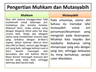 Pengertian Muhkam dan Mutasyabih
Muhkam
Para ahli bahasa menggunakan lafal
muhkamah untuk beberapa arti.
Contohnya jika mereka berkata:
Ahkamul Amri, maka artinya sama
dengan Ittaqanal Amra yaitu hal atau
urusan baik. Tetapi ada sebagian
ulama yang memberikan sinonim kata
yang semakna dengan Al-Man’u
seperti dalam kalimat: Man’ul Amri
atau Ma’un Naasi, namun juga dengan
arti yang baik, sehingga kalimat man’ul
Amri berarti mencegah dari
kerusakan, dan arti kalimat Ma’un
Naasi berarti mencegah manusia dari
hal-hal yang tidak baik, sehingga
akhirnya akan berarti baik.
Mutasyabih
Pada umumnya, ulama ahli
bahasa itu memakai lafal
mutasyabih untuk arti
persamaan/kesamaran yang
mengarah pada keserupaan.
Misalnya kata tasyabu dan
isytabaha. Keduanya saling
menyerupai yang satu dengan
yang lain, sehingga keduanya
itu mirip bentuknya, sampai
sukar dibedakan.
 