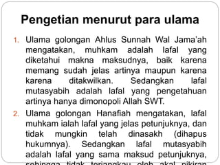 Pengetian menurut para ulama
1. Ulama golongan Ahlus Sunnah Wal Jama’ah
mengatakan, muhkam adalah lafal yang
diketahui makna maksudnya, baik karena
memang sudah jelas artinya maupun karena
karena ditakwilkan. Sedangkan lafal
mutasyabih adalah lafal yang pengetahuan
artinya hanya dimonopoli Allah SWT.
2. Ulama golongan Hanafiah mengatakan, lafal
muhkam ialah lafal yang jelas petunjuknya, dan
tidak mungkin telah dinasakh (dihapus
hukumnya). Sedangkan lafal mutasyabih
adalah lafal yang sama maksud petunjuknya,
 