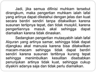 Jadi, jika semua difinisi muhkam tersebut
dirangkum, maka pengertian muhkam ialah lafal
yang artinya dapat diketahui dengan jelas dan kuat
secara berdiri sendiri tanpa ditakwilkan karena
susunan tertipnya tepat, dan tidak musykil, karena
pengertiannya masuk akal sehingga dapat
diamalkan karena tidak dinaskan.
Sedangkan pengertian mutasyabih ialah lafal
Alquran yang artinya samar, sehingga tidak dapat
dijangkau akal manusia karena bisa ditakwilkan
macam-macam sehingga tidak dapat berdiri
sendiri karena susunan tertibnya kurang tepat
sehingga menimbulkan kesulitan disebabkan
penunjukan artinya tidak kuat, sehingga cukup
diyakini adanya saja dan tidak perlu diamalkan.
 
