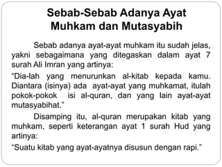 Sebab-Sebab Adanya Ayat
Muhkam dan Mutasyabih
Sebab adanya ayat-ayat muhkam itu sudah jelas,
yakni sebagaimana yang ditegaskan dalam ayat 7
surah Ali Imran yang artinya:
“Dia-lah yang menurunkan al-kitab kepada kamu.
Diantara (isinya) ada ayat-ayat yang muhkamat, itulah
pokok-pokok isi al-quran, dan yang lain ayat-ayat
mutasyabihat.”
Disamping itu, al-quran merupakan kitab yang
muhkam, seperti keterangan ayat 1 surah Hud yang
artinya:
“Suatu kitab yang ayat-ayatnya disusun dengan rapi.”
 