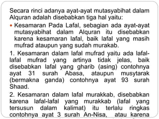 Secara rinci adanya ayat-ayat mutasyabihat dalam
Alquran adalah disebabkan tiga hal yaitu:
 Kesamaran Pada Lafal, sebagian ada ayat-ayat
mutasyabihat dalam Alquran itu disebabkan
karena kesamaran lafal, baik lafal yang masih
mufrad ataupun yang sudah murakab.
1. Kesamaran dalam lafal mufrad yaitu ada lafal-
lafal mufrad yang artinya tidak jelas, baik
disebabkan lafal yang gharib (asing) contohnya
ayat 31 surah Abasa, ataupun musytarak
(bermakna ganda) contohnya ayat 93 surah
Shaad.
2. Kesamaran dalam lafal murakkab, disebabkan
karena lafal-lafal yang murakkab (lafal yang
tersusun dalam kalimat) itu terlalu ringkas
contohnya ayat 3 surah An-Nisa, atau karena
 