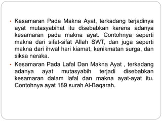 • Kesamaran Pada Makna Ayat, terkadang terjadinya
ayat mutasyabihat itu disebabkan karena adanya
kesamaran pada makna ayat. Contohnya seperti
makna dari sifat-sifat Allah SWT, dan juga seperti
makna dari ihwal hari kiamat, kenikmatan surga, dan
siksa neraka.
• Kesamaran Pada Lafal Dan Makna Ayat , terkadang
adanya ayat mutasyabih terjadi disebabkan
kesamaran dalam lafal dan makna ayat-ayat itu.
Contohnya ayat 189 surah Al-Baqarah.
 