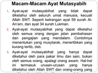 Macam-Macam Ayat Mutasyabih
1. Ayat-ayat mutasyabihat yang tidak dapat
diketahui oleh seluruh umat manusia, kecuali
Allah SWT. Seperti ketrangan ayat 59 surah Al-
An’am, dan ayat 34 surah Lukman.
2. Ayat-ayat mutasyabihat yang dapat diketahui
oleh semua orang dengan jalan pembahasan
dan pengajian yang mendalam. Contohnya
menentukan yang musytarak, menertibkan yang
kurang tertib, dsb.
3. Ayat-ayat mutasyabihat yang hanya dapat
diketahui oleh para pakar ilmu dan sain, bukan
oleh semua orang, apalagi orang awam. Hal-hal
ini termasuk urusan-urusan yang hanya
diketahui oleh Allah SWT dan orang-orang yang
 