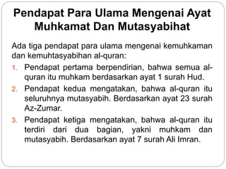 Pendapat Para Ulama Mengenai Ayat
Muhkamat Dan Mutasyabihat
Ada tiga pendapat para ulama mengenai kemuhkaman
dan kemuhtasyabihan al-quran:
1. Pendapat pertama berpendirian, bahwa semua al-
quran itu muhkam berdasarkan ayat 1 surah Hud.
2. Pendapat kedua mengatakan, bahwa al-quran itu
seluruhnya mutasyabih. Berdasarkan ayat 23 surah
Az-Zumar.
3. Pendapat ketiga mengatakan, bahwa al-quran itu
terdiri dari dua bagian, yakni muhkam dan
mutasyabih. Berdasarkan ayat 7 surah Ali Imran.
 
