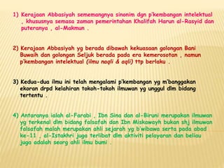 1) Kerajaan Abbasiyah sememangnya sinonim dgn p’kembangan intelektual
, khususnya semasa zaman pemerintahan Khalifah Harun al-Rasyid dan
puteranya , al-Makmun .
2) Kerajaan Abbasiyah yg berada dibawah kekuasaan golongan Bani
Buwaih dan golongan Seljuk berada pada era kemerosotan , namun
p’kembangan intelektual (ilmu naqli & aqli) ttp berlaku .
3) Kedua-dua ilmu ini telah mengalami p’kembangan yg m’banggakan
ekoran drpd kelahiran tokoh-tokoh ilmuwan yg unggul dlm bidang
tertentu .
4) Antaranya ialah al-Farabi , Ibn Sina dan al-Biruni merupakan ilmuwan
yg terkenal dlm bidang falsafah dan Ibn Miskawayh bukan shj ilmuwan
falsafah malah merupakan ahli sejarah yg b’wibawa serta pada abad
ke-11 , al-Istakhri juga terlibat dlm aktiviti pelayaran dan beliau
juga adalah seorg ahli ilmu bumi .
 