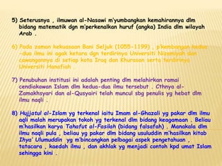 5) Seterusnya , ilmuwan al-Nasawi m’yumbangkan kemahirannya dlm
bidang matematik dgn m’perkenalkan huruf (angka) India dlm wilayah
Arab .
6) Pada zaman kekuasaan Bani Seljuk (1055-1199) , p’kembangan kedua
-dua ilmu ini agak ketara dgn terdirinya Universiti Nizamiyah dan
cawangannya di setiap kota Iraq dan Khurasan serta terdirinya
Universiti Hanafiah .
7) Penubuhan institusi ini adalah penting dlm melahirkan ramai
cendiakawan Islam dlm kedua-dua ilmu tersebut . Cthnya al-
Zamakhsyari dan al-Qusyairi telah muncul sbg penulis yg hebat dlm
ilmu naqli .
8) Hujjatul al-Islam yg terkenal iaitu Imam al-Ghazali yg pakar dlm ilmu
aqli malah merupakan tokoh yg terkenal dlm bidang keagamaan . Beliau
m’hasilkan karya Tahafut al-Fasilah (bidang falsafah) . Manakala dlm
ilmu naqli pula , beliau yg pakar dlm bidang usuluddin m’hasilkan kitab
Ihya’ Ulumuddin yg m’bincangkan pelbagai aspek pengetahuan ,
tatacara , kaedah ilmu , dan akhlak yg menjadi contoh kpd umat Islam
sehingga kini .
 
