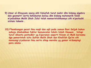 9) Umar al-Khayyam seorg ahli falsafah turut mahir dlm bidang algebra
dan geometri serta kehebatan beliau dlm bidang matematik telah
m’yebabkan Malik Shah Jalal telah memerintahkannya utk m’perbaiki
sistem takwim .
10) P’kembangan pesat ilmu naqli dan aqli pada zaman Bani Seljuk bukan
sahaja disebabkan faktor kemunculan tokoh-tokoh ilmuwan , tetapi
turut dibantu pentadbir yg b’peranan seperti Nizam al-Mulk bersama
dgn pemerintah iaitu Sultan Malik Shah dan Khalifah Qa’im utk
menaungi p’yebaran ilmu serta sikap mereka yg gemar m’dampingi
para ulama .
 