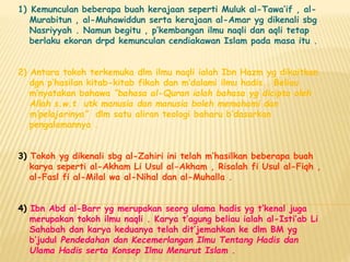 1) Kemunculan beberapa buah kerajaan seperti Muluk al-Tawa’if , al-
Murabitun , al-Muhawiddun serta kerajaan al-Amar yg dikenali sbg
Nasriyyah . Namun begitu , p’kembangan ilmu naqli dan aqli tetap
berlaku ekoran drpd kemunculan cendiakawan Islam pada masa itu .
2) Antara tokoh terkemuka dlm ilmu naqli ialah Ibn Hazm yg dikaitkan
dgn p’hasilan kitab-kitab fikah dan m’dalami ilmu hadis . Beliau
m’nyatakan bahawa “bahasa al-Quran ialah bahasa yg dicipta oleh
Allah s.w.t utk manusia dan manusia boleh memahami dan
m’pelajarinya” dlm satu aliran teologi baharu b’dasarkan
pengalamannya .
3) Tokoh yg dikenali sbg al-Zahiri ini telah m’hasilkan beberapa buah
karya seperti al-Akham Li Usul al-Akham , Risalah fi Usul al-Fiqh ,
al-Fasl fi al-Milal wa al-Nihal dan al-Muhalla .
4) Ibn Abd al-Barr yg merupakan seorg ulama hadis yg t’kenal juga
merupakan tokoh ilmu naqli . Karya t’agung beliau ialah al-Isti’ab Li
Sahabah dan karya keduanya telah dit’jemahkan ke dlm BM yg
b’judul Pendedahan dan Kecemerlangan Ilmu Tentang Hadis dan
Ulama Hadis serta Konsep Ilmu Menurut Islam .
 