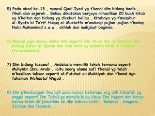 5) Pada abad ke-13 , muncul Qadi Iyad yg t’kenal dlm bidang hadis ,
fikah dan sejarah . Beliau dikatakan berjaya m’hasilkan 20 buah kitab
yg b’kaitan dgn bidang yg diceburi beliau . Kitabnya yg t’masyhur
al-Syafa bi Ta’rif Huquq al-Mustaffa m’andungi pujian-pujian t’hadap
Nabi Muhammad s.a.w , akhlak dan mukjizat baginda .
6) Muncul juga ulama-ulama lain seperti Ibn Atiah dan al-Qurtubi dlm
bidang tafsir al-Quran dan Abu Asim yg menulis kitab al-Tuhfah
(Persembahan) .
7) Dlm bidang tasawuf , Andalusia memiliki tokoh ternama seperti
Muhyidin Ibnu Arabi , iaitu seorg ulama sufi t’kenal yg telah
m’hasilkan tulisan seperti al-Futuhat al-Makkiyah dan t’kenal dgn
fahaman Wahdatul Wujud .
8) Dlm p’kembangan ilmu aqli pula muncul beberapa org ahli falsafah yg
unggul seperti Ibn Tufail yg menulis buku Hayy Ibn Yaqzan dan karya
beliau telah dit’jemahkan ke dlm bahasa Latin , Belanda , Inngeris ,
Jerman dan Perancis .
 