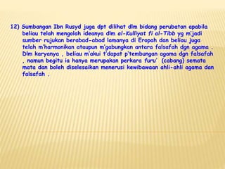 12) Sumbangan Ibn Rusyd juga dpt dilihat dlm bidang perubatan apabila
beliau telah mengolah ideanya dlm al-Kulliyat fi al-Tibb yg m’jadi
sumber rujukan berabad-abad lamanya di Eropah dan beliau juga
telah m’harmonikan ataupun m’gabungkan antara falsafah dgn agama .
Dlm karyanya , beliau m’akui t’dapat p’tembungan agama dgn falsafah
, namun begitu ia hanya merupakan perkara furu’ (cabang) semata
mata dan boleh diselesaikan menerusi kewibawaan ahli-ahli agama dan
falsafah .
 