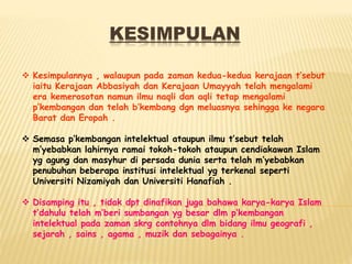 KESIMPULAN
 Kesimpulannya , walaupun pada zaman kedua-kedua kerajaan t’sebut
iaitu Kerajaan Abbasiyah dan Kerajaan Umayyah telah mengalami
era kemerosotan namun ilmu naqli dan aqli tetap mengalami
p’kembangan dan telah b’kembang dgn meluasnya sehingga ke negara
Barat dan Eropah .
 Semasa p’kembangan intelektual ataupun ilmu t’sebut telah
m’yebabkan lahirnya ramai tokoh-tokoh ataupun cendiakawan Islam
yg agung dan masyhur di persada dunia serta telah m’yebabkan
penubuhan beberapa institusi intelektual yg terkenal seperti
Universiti Nizamiyah dan Universiti Hanafiah .
 Disamping itu , tidak dpt dinafikan juga bahawa karya-karya Islam
t’dahulu telah m’beri sumbangan yg besar dlm p’kembangan
intelektual pada zaman skrg contohnya dlm bidang ilmu geografi ,
sejarah , sains , agama , muzik dan sebagainya .
 