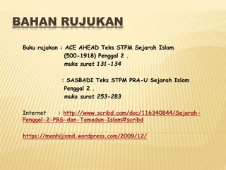 BAHAN RUJUKAN
Buku rujukan : ACE AHEAD Teks STPM Sejarah Islam
(500-1918) Penggal 2 .
muka surat 131-134
: SASBADI Teks STPM PRA-U Sejarah Islam
Penggal 2 .
muka surat 253-283
Internet : http://www.scribd.com/doc/116340844/Sejarah-
Penggal-2-PBS-dan-Tamadun-Islam#scribd
https://manhijismd.wordpress.com/2009/12/
 