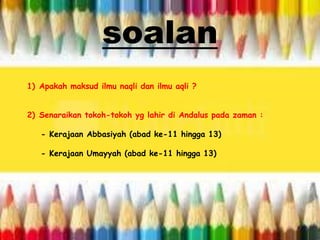 1) Apakah maksud ilmu naqli dan ilmu aqli ?
2) Senaraikan tokoh-tokoh yg lahir di Andalus pada zaman :
- Kerajaan Abbasiyah (abad ke-11 hingga 13)
- Kerajaan Umayyah (abad ke-11 hingga 13)
soalan
 