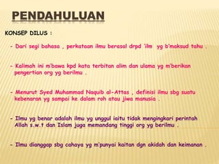 PENDAHULUAN
KONSEP DILUS :
- Dari segi bahasa , perkataan ilmu berasal drpd ‘ilm yg b’maksud tahu .
- Kalimah ini m’bawa kpd kata terbitan alim dan ulama yg m’berikan
pengertian org yg berilmu .
- Menurut Syed Muhammad Naquib al-Attas , definisi ilmu sbg suatu
kebenaran yg sampai ke dalam roh atau jiwa manusia .
- Ilmu yg benar adalah ilmu yg unggul iaitu tidak mengingkari perintah
Allah s.w.t dan Islam juga memandang tinggi org yg berilmu .
- Ilmu dianggap sbg cahaya yg m’punyai kaitan dgn akidah dan keimanan .
 
