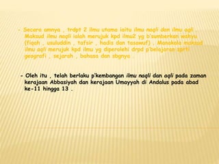 - Secara amnya , trdpt 2 ilmu utama iaitu ilmu naqli dan ilmu aqli .
Maksud ilmu naqli ialah merujuk kpd ilmu2 yg b’sumberkan wahyu
(fiqah , usuluddin , tafsir , hadis dan tasawuf) . Manakala maksud
ilmu aqli merujuk kpd ilmu yg diperolehi drpd p’belajaran sprti
geografi , sejarah , bahasa dan sbgnya .
- Oleh itu , telah berlaku p’kembangan ilmu naqli dan aqli pada zaman
kerajaan Abbasiyah dan kerajaan Umayyah di Andalus pada abad
ke-11 hingga 13 .
 