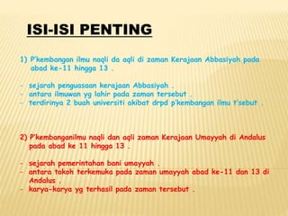 ISI-ISI PENTING
1) P’kembangan ilmu naqli da aqli di zaman Kerajaan Abbasiyah pada
abad ke-11 hingga 13 .
- sejarah penguasaan kerajaan Abbasiyah .
- antara ilmuwan yg lahir pada zaman tersebut .
- terdirinya 2 buah universiti akibat drpd p’kembangan ilmu t’sebut .
2) P’kembanganilmu naqli dan aqli zaman Kerajaan Umayyah di Andalus
pada abad ke 11 hingga 13 .
- sejarah pemerintahan bani umayyah .
- antara tokoh terkemuka pada zaman umayyah abad ke-11 dan 13 di
Andalus .
- karya-karya yg terhasil pada zaman tersebut .
 