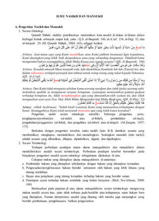 ILMU NASIKH DAN MANSUKH
A. Pengertian Nasikh dan Mansukh
1. Secara Etimologi
Quraish Shihab, melalui penelitiannya menemukan kata nasakh di dalam al-Quran dalam
berbagai bentuk sebanyak empat kali, yaitu : Q.S. al-Baqarah: 106, al-A`raf: 154, al-Hajj: 52, dan
al-Jatsiyah: 29. (M. Quraish Shihab, 2004: 143), sebagai berikut:
‫ا‬َ‫م‬
َ‫ن‬
ۡ
‫خ‬َ‫س‬‫ن‬
‫ي‬ِ‫د‬َ‫ق‬ ٖ
‫ء‬ ۡ
‫َي‬‫ش‬ ِ‫ل‬ُ‫ك‬ ٰ
‫ى‬َ‫ل‬َ‫ع‬ َ َّ
‫ٱَّلل‬ َّ‫ن‬َ‫أ‬ ۡ‫م‬َ‫ل‬ۡ‫ع‬َ‫ت‬ ۡ‫م‬َ‫ل‬َ‫أ‬ ٓۗٓ‫ا‬َ‫ه‬ِ‫ل‬ۡ‫ث‬ِ‫م‬ ۡ
‫و‬َ‫أ‬ ٓ‫ا‬َ‫ه‬ۡ‫ن‬ِ‫م‬ ٖ
‫ر‬ۡ‫ي‬َ‫خ‬ِ‫ب‬ ِ‫ت‬ۡ‫َأ‬‫ن‬ ‫ا‬َ‫ه‬ِ‫نس‬ُ‫ن‬ ۡ
‫و‬َ‫أ‬ ٍ‫ة‬َ‫ي‬‫ا‬َ‫ء‬ ۡ
‫ن‬ِ‫م‬
ٌ‫ر‬
Artinya: Ayat mana saja yang Kami nasakhkan, atau Kami jadikan (manusia) lupa kepadanya,
Kami datangkan yang lebih baik daripadanya atau yang sebanding dengannya. Tidakkah kamu
mengetahui bahwa sesungguhnya Allah Maha Kuasa atas segala sesuatu? (QS. Al-Baqarah: 106)
‫ي‬ِ‫ف‬ َ‫و‬ ََۖ‫اح‬ َ‫و‬ۡ‫ل‬َ ۡ
‫ٱۡل‬ َ‫ذ‬َ‫خ‬َ‫أ‬ ُ‫ب‬َ‫ض‬َ‫غ‬ۡ‫ٱل‬ ‫ى‬َ‫س‬‫و‬ُّ‫م‬ ‫ن‬َ‫ع‬ َ‫ت‬َ‫ك‬َ‫س‬ ‫ا‬َّ‫م‬َ‫ل‬ َ‫و‬
َ‫خ‬ ۡ‫س‬ُ‫ن‬
‫ا‬َ‫ه‬ِ‫ت‬
َ‫ون‬ُ‫ب‬َ‫ه‬ ۡ
‫ر‬َ‫ي‬ ۡ‫م‬ِ‫ه‬ِ‫ب‬ َ‫ر‬ِ‫ل‬ ۡ‫م‬ُ‫ه‬ َ‫ين‬ِ‫ذ‬َّ‫ل‬ِ‫ل‬ ٞ‫ة‬َ‫م‬ ۡ
‫ح‬ َ‫ر‬َ‫و‬ ‫دٗى‬ُ‫ه‬
Artinya: Sesudah amarah Musa menjadi reda, lalu diambilnya (kembali) luh-luh (Taurat) itu; dan
dalam tulisannya terdapat petunjuk dan rahmat untuk orang-orang yang takut kepada Tuhannya.
(QS. Al-A’raf)
‫ۦ‬
ِ‫ه‬ِ‫ت‬َّ‫ي‬ِ‫ن‬ ۡ
‫م‬ُ‫أ‬ ٓ‫ي‬ِ‫ف‬ ُ‫ن‬ َٰ‫ط‬ۡ‫ي‬َّ‫ش‬‫ٱل‬ ‫ى‬َ‫ق‬ۡ‫ل‬َ‫أ‬ ٰٓ
‫ى‬َّ‫ن‬َ‫م‬َ‫ت‬ ‫ا‬َ‫ذ‬ِ‫إ‬ ٓ َّ
‫َل‬ِ‫إ‬ٍ‫ي‬ِ‫ب‬َ‫ن‬ َ
‫َل‬َ‫و‬ ٖ
‫ول‬ُ‫س‬ َّ‫ر‬ ‫ن‬ِ‫م‬ َ‫ك‬ِ‫ل‬ۡ‫ب‬َ‫ق‬ ‫ن‬ِ‫م‬ ‫َا‬‫ن‬ۡ‫ل‬َ‫س‬ ۡ
‫ر‬َ‫أ‬ ٓ‫ا‬َ‫م‬َ‫و‬
َ‫ي‬َ‫ف‬
ُ‫خ‬َ‫س‬‫ن‬
ۡ‫ي‬َّ‫ش‬‫ٱل‬ ‫ي‬ِ‫ق‬ۡ‫ل‬ُ‫ي‬ ‫ا‬َ‫م‬ُ َّ
‫ٱَّلل‬
ُ‫م‬ِ‫ك‬ ۡ
ُۡ‫ي‬ َّ‫م‬ُُ ُ‫ن‬ َٰ‫ط‬
ٞ‫يم‬ِ‫ك‬َ‫ح‬ ٌ‫م‬‫ي‬ِ‫ل‬َ‫ع‬ ُ َّ
‫ٱَّلل‬ َ‫و‬ ٓۗ‫ۦ‬
ِ‫ه‬ِ‫ت‬َٰ‫ي‬‫ا‬َ‫ء‬ ُ َّ
‫ٱَّلل‬
Artinya: Dan Kami tidak mengutussebelum kamuseorang rasulpun dan tidak (pula) seorang nabi,
melainkan apabila ia mempunyai sesuatu keinginan, syaitanpun memasukkan godaan-godaan
terhadap keinginan itu, Allah menghilangkan apa yang dimasukkan oleh syaitan itu, dan Allah
menguatkan ayat-ayat-Nya. Dan Allah Maha Mengetahui lagi Maha Bijaksana. (QS. Al-Hajj: 52)
َ‫ت‬ ۡ‫َس‬‫ن‬ ‫ا‬َّ‫ن‬ُ‫ك‬ ‫ا‬َّ‫ن‬ِ‫إ‬ ِّۚ
ِ‫ق‬َۡۡ‫ٱل‬ِ‫ب‬ ‫م‬ُ‫ك‬ۡ‫ي‬َ‫ل‬َ‫ع‬ ُ‫ق‬ِ‫نط‬َ‫ي‬ ‫َا‬‫ن‬ُ‫ب‬َٰ‫ت‬ِ‫ك‬ ‫ا‬َ‫ذ‬َٰ‫ه‬
ُ‫خ‬ِ‫نس‬
َ‫ون‬ُ‫ل‬َ‫عۡم‬َ‫ت‬ ۡ‫م‬ُ‫ت‬‫ن‬ُ‫ك‬ ‫ا‬َ‫م‬
Artinya: (Allah berfirman): "Inilah kitab (catatan) Kami yang menuturkan terhadapmu dengan
benar. Sesungguhnya Kami telah menyuruh mencatat apa yang telah kamu kerjakan".
Pengertian naskh secara etimologis memiliki beberapa pengertian, yaitu:
penghapusan/pembatalan (al-izalah atau al-ibthal), pemindahan (al-naql),
pengubahan/penggantian (al-ibdal), dan pengalihan (al-tahwil atau al-intiqal). (Al-Zarqani, 1957:
175)
Berkaitan dengan pengertian tersebut, maka nasikh (isim fa`il) diartikan sesuatu yang
membatalkan, menghapus, memindahkan, dan memalingkan. Sedangkan mansukh (isim maful)
adalah sesuatu yang dibatalkan, dihapus, dipindahkan, diganti, dan dipalingkan.
2. Secara Terminologi
Terdapat perbedaan pendapat antara ulama mutaqaddimin dan mutaakhirin dalam
mendefinisikan nasakh secara terminologis. Perbedaan pendapat tersebut bersumber pada
banyaknya pengertian nasakh secara etimologi sebagaimana dijelaskan di atas.
Cakupan makna yang ditetapkan ulama mutaqoddimin di antaranya:
a. Pembatalan hukum yang ditetapkan sebelumnya dengan hukum yang ditetapkan kemudian.
b. Pengecualian/pengkhususan hukum bersifat `am/umum oleh hukum yang lebih khusus yang
datang setelahnya
c. Bayan atau penjelasan yang datang kemudian terhadap hukum yang bersifat samar.
d. Penetapan syarat terhadap hukum terdahulu yang belum bersyarat. (Moh. Nor Ichwan, 2000:
108)
Berdasarkan pada paparan di atas, ulama mutaqaddimin secara terminologis mengusung
makna nasakh secara luas, yaitu tidak terbatas pada berakhir atau terhapusnya suatu hukum baru
yang ditetapkan. Namun interprestasi nasakh yang diusung oleh mereka juga menyangkut yang
bersifat pembatasan, pengkhususan, bahkan pengecualian.
 