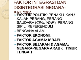 FAKTOR INTEGRASI DAN
DISINTEGRASI NEGARABANGSA POLITIK: PENAKLUKAN /
 FAKTOR
KALAH PERANG, PERANG
SAUDARA (CIVIL WAR)=PERANG
SIPIL, REFERENDUM
 BENCANA ALAM:
 FAKTOR EKONOMI:
 FAKTOR AGAMA: ISRAEL
 FAKTOR SEJARAH & AGAMA:
NEGARA-NEGARA ARAB di TIMUR
TENGAH

 