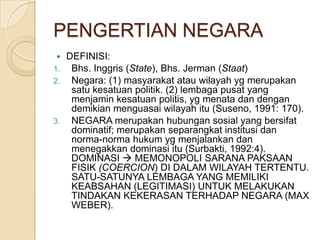 PENGERTIAN NEGARA
DEFINISI:
1. Bhs. Inggris (State), Bhs. Jerman (Staat)
2. Negara: (1) masyarakat atau wilayah yg merupakan
satu kesatuan politik. (2) lembaga pusat yang
menjamin kesatuan politis, yg menata dan dengan
demikian menguasai wilayah itu (Suseno, 1991: 170).
3. NEGARA merupakan hubungan sosial yang bersifat
dominatif; merupakan separangkat institusi dan
norma-norma hukum yg menjalankan dan
menegakkan dominasi itu (Surbakti, 1992:4).
DOMINASI  MEMONOPOLI SARANA PAKSAAN
FISIK (COERCION) DI DALAM WILAYAH TERTENTU.
SATU-SATUNYA LEMBAGA YANG MEMILIKI
KEABSAHAN (LEGITIMASI) UNTUK MELAKUKAN
TINDAKAN KEKERASAN TERHADAP NEGARA (MAX
WEBER).


 