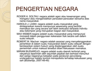 PENGERTIAN NEGARA
ROGER H. SOLTAU: negara adalah agen atau kewenangan yang
mengatur atau mengendalikan persoalan-persoalan bersama atas
nama masyarakat.
HAROLD J. LASKI: negara adalah suatu masyarakat yang
diintegrasikan karena mempunyai wewenang yang bersifat
memaksa dan yang secara sah lebih berkuasa daripada individu
atau kelompok yang merupakan bagian dari masyarakat.
MAX WEBER:negara adalah suatu masyarakat yang mempunyai
monopoli dalam penggunaan kekerasan fisik secara sah dalam
suatu wilayah.
ROBERT M. MacIver: negara adalah asosiasi yang menyelenggarakan
penertiban di dalam suatu masyarakat dalam suatu wilayah dengan
berdasarkan sistem hukum yang diselenggarakan oleh suatu
pemerintah untuk maksud tersebut diberi kekuasaan memaksa.
MIRIAM BUDIARDJO: negara adalah suatu daerah teritorial yang
rakyatnya diperintah oleh sejumlah pejabat dan berhasil menuntut
dari warga negaranya ketaatan pada peraturan perundangundangannya melalui kontrol monopolistis terhadap kekuasaan yang
sah (Budiardjo, 2007:48-49)

 