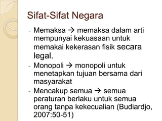Sifat-Sifat Negara
-

Memaksa  memaksa dalam arti
mempunyai kekuasaan untuk
memakai kekerasan fisik secara

legal.
-

-

Monopoli  monopoli untuk
menetapkan tujuan bersama dari
masyarakat
Mencakup semua  semua
peraturan berlaku untuk semua
orang tanpa kekecualian (Budiardjo,
2007:50-51)

 
