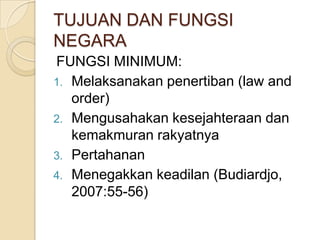 TUJUAN DAN FUNGSI
NEGARA
FUNGSI MINIMUM:
1. Melaksanakan penertiban (law and
order)
2. Mengusahakan kesejahteraan dan
kemakmuran rakyatnya
3. Pertahanan
4. Menegakkan keadilan (Budiardjo,
2007:55-56)

 