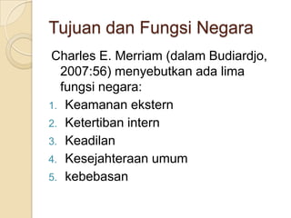 Tujuan dan Fungsi Negara
Charles E. Merriam (dalam Budiardjo,
2007:56) menyebutkan ada lima
fungsi negara:
1. Keamanan ekstern
2. Ketertiban intern
3. Keadilan
4. Kesejahteraan umum
5. kebebasan

 