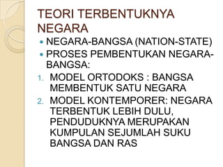 TEORI TERBENTUKNYA
NEGARA
NEGARA-BANGSA (NATION-STATE)
 PROSES PEMBENTUKAN NEGARABANGSA:
1. MODEL ORTODOKS : BANGSA
MEMBENTUK SATU NEGARA
2. MODEL KONTEMPORER: NEGARA
TERBENTUK LEBIH DULU,
PENDUDUKNYA MERUPAKAN
KUMPULAN SEJUMLAH SUKU
BANGSA DAN RAS


 