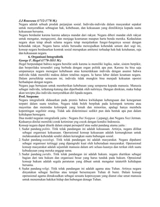 J.J Rousseau (1712-1778 M.)
Negara adalah sebuah produk perjanjian sosial. Individu-individu dalam masyarakat sepakat
untuk menyerahkan sebnagian hak, kebebasan, dan kekuasaan yang dimilikinya kepada suatu
kekuasaan bersama.
Negara berdaulat karena karena adanya mandat dari rakyat. Negara diberi mandat oleh rakyat
untuk mengatur, mengayomi, dan menjaga keamanan maupun harta benda mereka. Kedaulatan
negara akan tetap absah selama negara tetap menjalankan fungsi-fungsinya sesuai dengan
kehendak rakyat. Negara harus selalu berusaha mewujudkan kehendak umum dari segi ini,
konsep negara berdasarkan kontrak sosial merupakan antitensi terhadap hak-hak ketuhanan, raja
dan kekuasaan negara.
6. Organisasi Integralistik
George F. Hegel (1770-1831 M.)
Hegel berpendapat bahwa negara bersifat unik karena ia memiliki logika, nalar, sistem berpikir,
dan berperilaku tersendiri yang berbeda dengan organ politik apa pun. Karena itu bisa saja
umpamanya negara menegasi kebebasan atau kemerdekaan individu dengan asumsi bahwa
individu tidak memiliki makna dalam totalitas negara. Ia harus labur dalam kesatuan negara.
Dalam persefektip semacam ini, individu tidak mungkin bisa menjadi kekuatan oposisi
berhadapan dengan negara.
Negara juga bertujuan untuk memberikan kebebasan yang sempurna kepada manusia. Manusia
sebagai individu, terkatung-katung dan diperbudak oleh nalirinya. Dengan dmikian, maka hidup
akan tercipta jika individu menyerahkan diri kpada negara.
Prof. Soepomo
Negara integralistik didasarkan pada premis bahwa kwhidupan kebengsaan dan kenegaraan
terpatri dalam suatu totalitas. Negara tidak boleh berpihak pada kelompok tertentu atau
mayoritas dan menindas kolompok yang lemah dan minoritas, apalagi hanya membela
kepentingan segelinir orang. Tidak ada diskriminasi sedikit pun dala bentuk apa pun dalam
kehidupan bernegara.
Dua model negaran integralistik yaitu : Negara Dai Noippon ( jepang), dan Negara Nazi Jerman.
Keduanya dinilai memiliki corak ketimiran yng cocok dengan kondisi Indonesia.
Konsep negara dapat ditarik dalam empat persepetif atau sudut pandang utama yaitu :
1. Sudut pandang politis. Titik tolak pandangan ini adalah kekuasaan. Artinya, negara dilihat
sebagai organisasi kekuasaan. Operasional konsep kekuasaan adalah kemungkinan untuk
melaksanakan kehendak sendiri dalam kerangkan suatu hubungan sosial.
2. Sudut pandang sosiologi. Titik tolak pandangan ini adalah masyarakat. Negara dipahami
sebagai organisasi tertinggi yang dipengruhi kuat oleh keberadaan masyarakat. Operasional
konsep masyarakat adalah sejumlah manusia dalam arti seluas-luasnya dan terikat oleh suatu
kebudayaan yang mereka anggap sama.
3. Sudut pandang yuridis. Titik tolak pandangan ini adalah hukum. negara diartikan sebagai
bagian dari tata hukum dan organisasi besar yang harus tunduk pada hukum. Oprasional
konsep hukum adalah segala peraturan yang dibuat untuk mengatur tatatertib kehidupan
bersama.
4. Sudut pandang religi. Titik tolak pandangan ini adalah agama atau Tuhan. Artinya negara
dinyatakan sebagai fasilitas atau tempat bersemayam Tuhan di bumi. Dalam konsep
operasional agama dimaksudkan sebagai sesuatu kepercayaan yang dianut olae umat manusia
untuk menemukan hakikat hidup dan hubungan denagn Tuhan.

 
